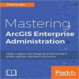 Mastering ArcGIS Enterprise Administration: Install, configure, and manage ArcGIS Enterprise to publish, optimize, and secure GIS services
